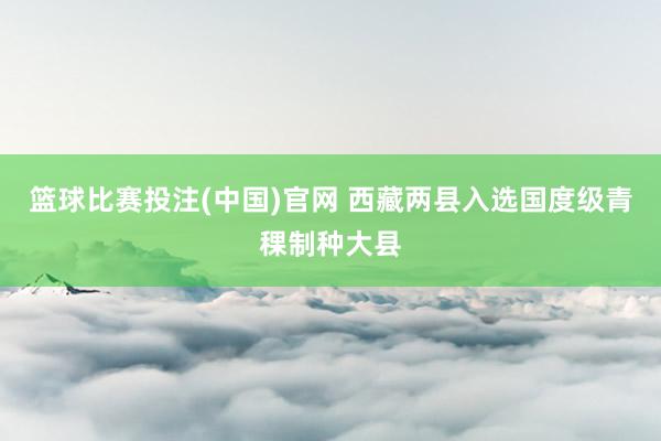 篮球比赛投注(中国)官网 西藏两县入选国度级青稞制种大县
