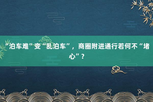 “泊车难”变“乱泊车”，商圈附进通行若何不“堵心”？