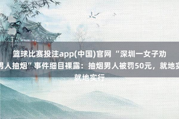 篮球比赛投注app(中国)官网 “深圳一女子劝戒男人抽烟”事件细目裸露：抽烟男人被罚50元，就地实行