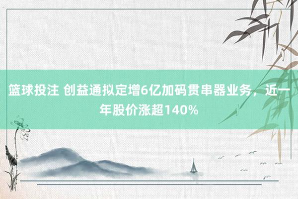 篮球投注 创益通拟定增6亿加码贯串器业务，近一年股价涨超140%