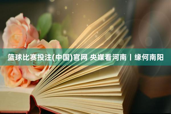 篮球比赛投注(中国)官网 央媒看河南丨缘何南阳