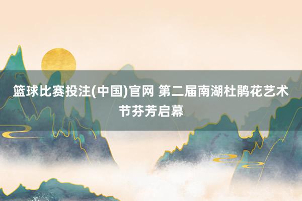 篮球比赛投注(中国)官网 第二届南湖杜鹃花艺术节芬芳启幕