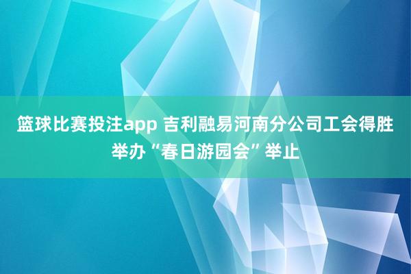 篮球比赛投注app 吉利融易河南分公司工会得胜举办“春日游园会”举止