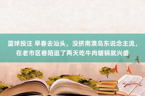 篮球投注 早春去汕头，没挤南澳岛东说念主流，在老市区巷陌逛了两天吃牛肉暖锅就兴盛