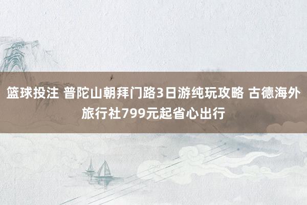 篮球投注 普陀山朝拜门路3日游纯玩攻略 古德海外旅行社799元起省心出行