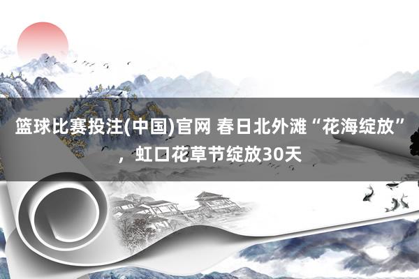 篮球比赛投注(中国)官网 春日北外滩“花海绽放”，虹口花草节绽放30天