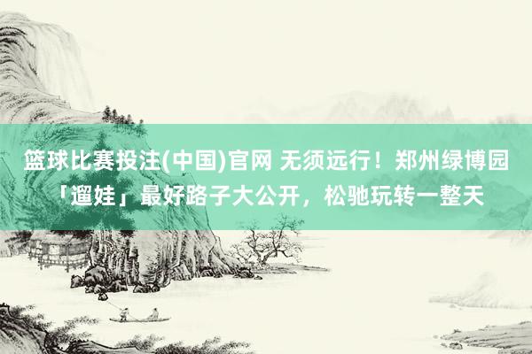 篮球比赛投注(中国)官网 无须远行！郑州绿博园「遛娃」最好路子大公开，松驰玩转一整天