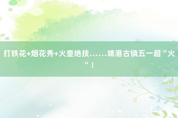 打铁花+烟花秀+火壶绝技……靖港古镇五一超“火”！