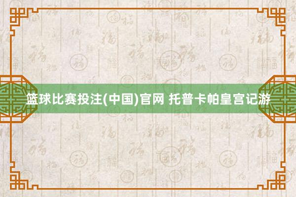 篮球比赛投注(中国)官网 托普卡帕皇宫记游