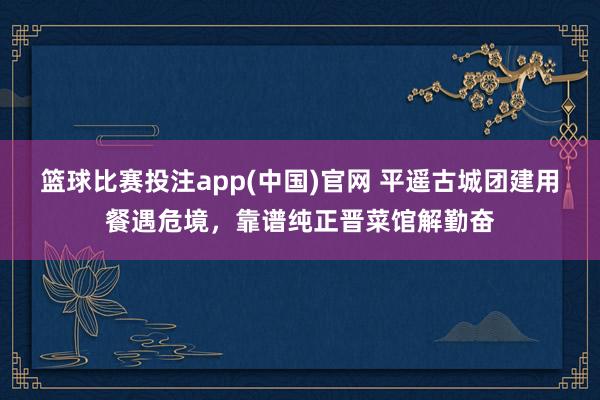 篮球比赛投注app(中国)官网 平遥古城团建用餐遇危境，靠谱纯正晋菜馆解勤奋