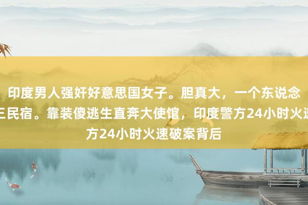 印度男人强奸好意思国女子。胆真大，一个东说念主敢住阿三民宿。靠装傻逃生直奔大使馆，印度警方24小时火速破案背后
