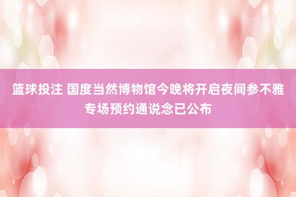 篮球投注 国度当然博物馆今晚将开启夜间参不雅专场预约通说念已公布