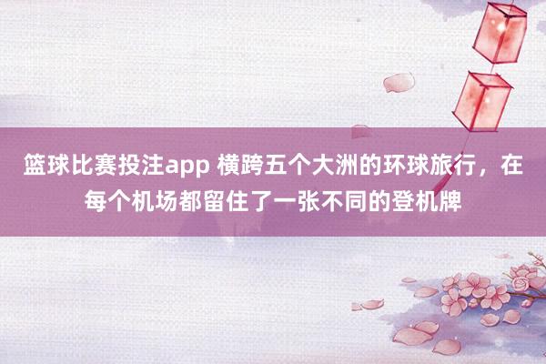 篮球比赛投注app 横跨五个大洲的环球旅行，在每个机场都留住了一张不同的登机牌