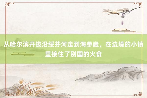 从哈尔滨开拔沿绥芬河走到海参崴，在边境的小镇里接住了别国的火食