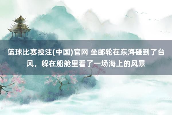 篮球比赛投注(中国)官网 坐邮轮在东海碰到了台风，躲在船舱里看了一场海上的风暴