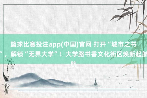 篮球比赛投注app(中国)官网 打开“城市之书”，解锁“无界大学”！大学路书香文化街区焕新起航
