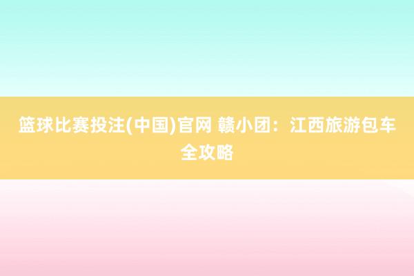 篮球比赛投注(中国)官网 赣小团：江西旅游包车全攻略