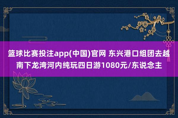 篮球比赛投注app(中国)官网 东兴港口组团去越南下龙湾河内纯玩四日游1080元/东说念主