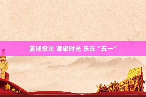 篮球投注 津旅时光 乐在“五一”