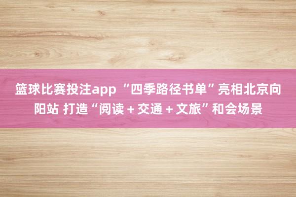 篮球比赛投注app “四季路径书单”亮相北京向阳站 打造“阅读＋交通＋文旅”和会场景