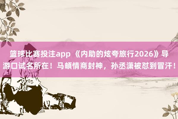 篮球比赛投注app 《内助的炫夸旅行2026》导游口试名所在！马頔情商封神，孙丞潇被怼到冒汗！
