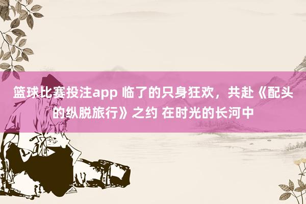 篮球比赛投注app 临了的只身狂欢，共赴《配头的纵脱旅行》之约 在时光的长河中