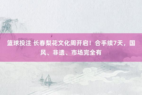 篮球投注 长春梨花文化周开启！合手续7天，国风、非遗、市场完全有