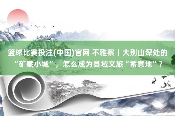 篮球比赛投注(中国)官网 不雅察｜大别山深处的“矿藏小城”，怎么成为县域文旅“蓄意地”？