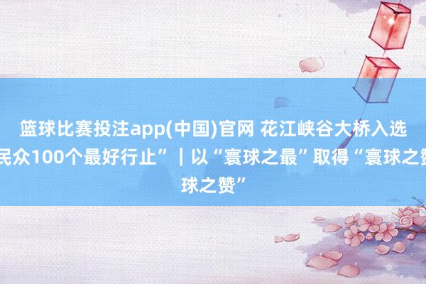 篮球比赛投注app(中国)官网 花江峡谷大桥入选“民众100个最好行止”｜以“寰球之最”取得“寰球之赞”