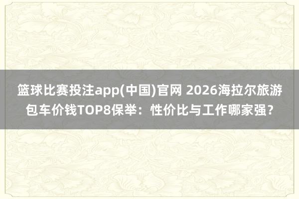 篮球比赛投注app(中国)官网 2026海拉尔旅游包车价钱TOP8保举：性价比与工作哪家强？