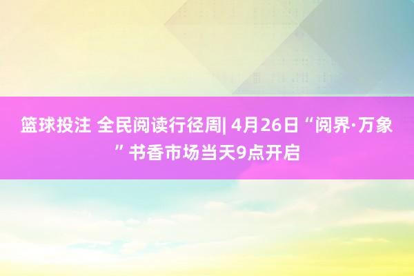 篮球投注 全民阅读行径周| 4月26日“阅界·万象”书香市场当天9点开启