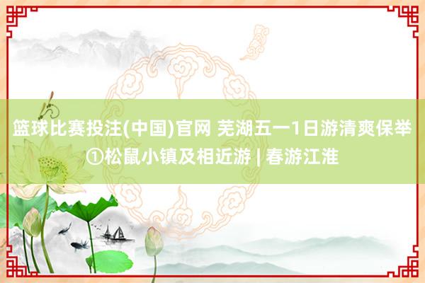 篮球比赛投注(中国)官网 芜湖五一1日游清爽保举①松鼠小镇及相近游 | 春游江淮