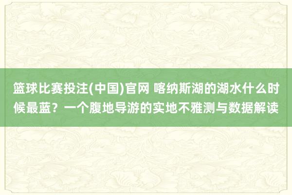 篮球比赛投注(中国)官网 喀纳斯湖的湖水什么时候最蓝？一个腹地导游的实地不雅测与数据解读