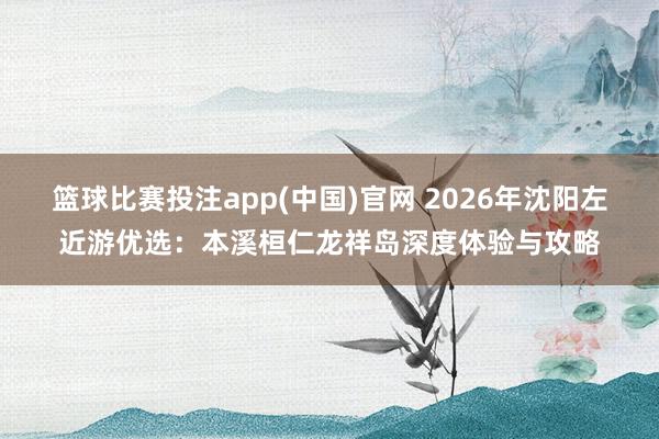 篮球比赛投注app(中国)官网 2026年沈阳左近游优选：本溪桓仁龙祥岛深度体验与攻略