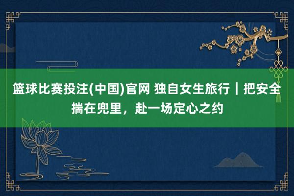 篮球比赛投注(中国)官网 独自女生旅行｜把安全揣在兜里，赴一场定心之约