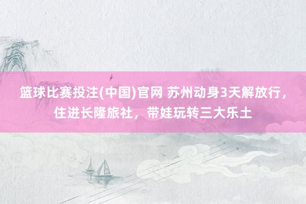 篮球比赛投注(中国)官网 苏州动身3天解放行，住进长隆旅社，带娃玩转三大乐土