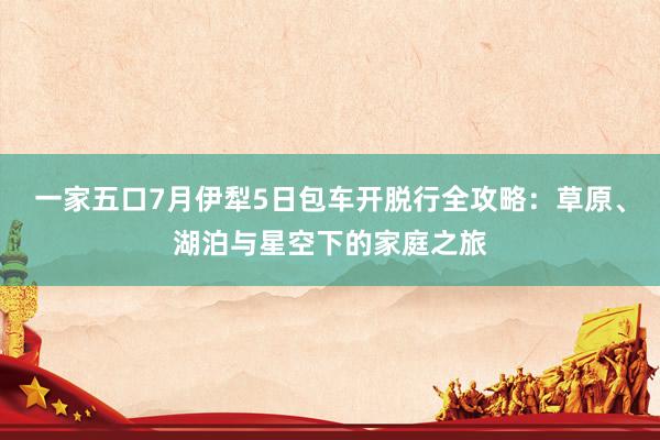一家五口7月伊犁5日包车开脱行全攻略：草原、湖泊与星空下的家庭之旅