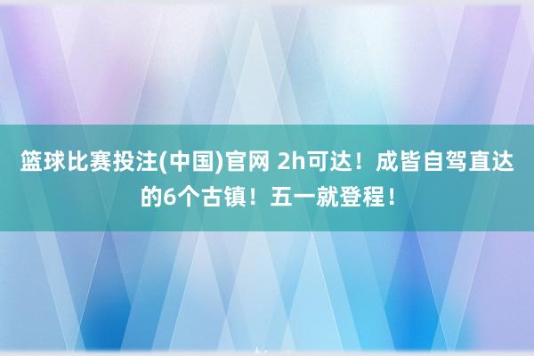 篮球比赛投注(中国)官网 2h可达！成皆自驾直达的6个古镇！五一就登程！