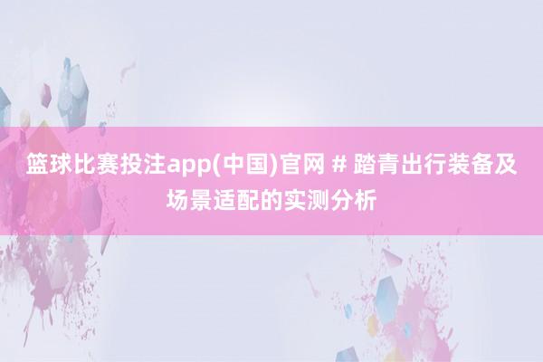 篮球比赛投注app(中国)官网 # 踏青出行装备及场景适配的实测分析