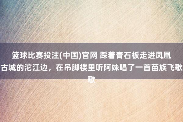 篮球比赛投注(中国)官网 踩着青石板走进凤凰古城的沱江边，在吊脚楼里听阿妹唱了一首苗族飞歌