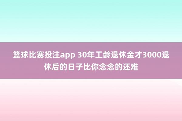 篮球比赛投注app 30年工龄退休金才3000退休后的日子比你念念的还难