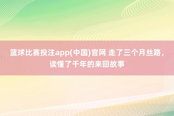 篮球比赛投注app(中国)官网 走了三个月丝路，读懂了千年的来回故事