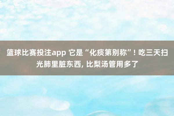 篮球比赛投注app 它是“化痰第别称”! 吃三天扫光肺里脏东西, 比梨汤管用多了