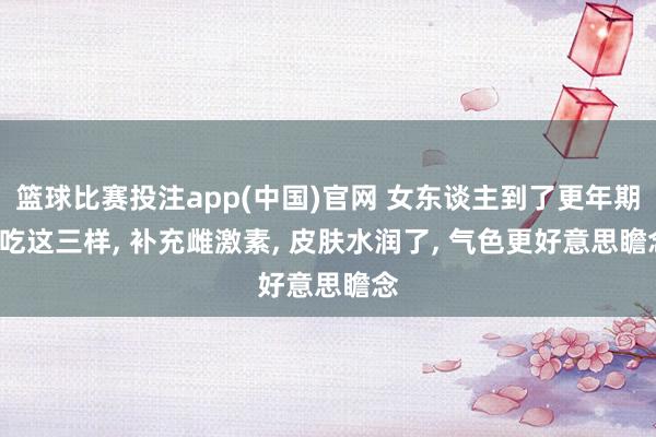 篮球比赛投注app(中国)官网 女东谈主到了更年期, 吃这三样, 补充雌激素, 皮肤水润了, 气色更好意思瞻念