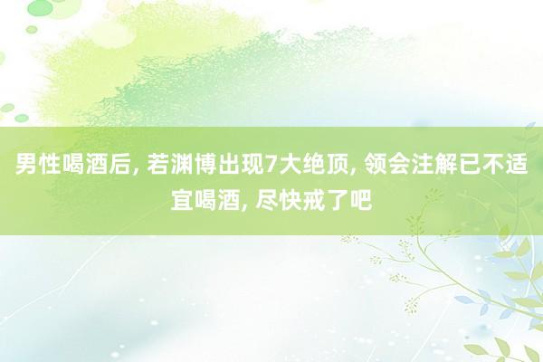 男性喝酒后, 若渊博出现7大绝顶, 领会注解已不适宜喝酒, 尽快戒了吧