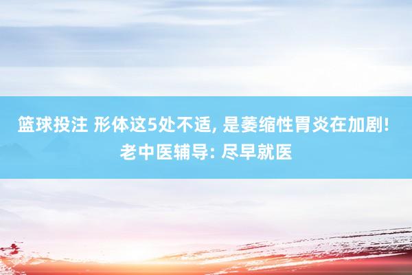 篮球投注 形体这5处不适, 是萎缩性胃炎在加剧! 老中医辅导: 尽早就医