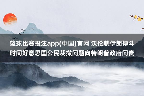 篮球比赛投注app(中国)官网 沃伦就伊朗搏斗时间好意思国公民裁撤问题向特朗普政府问责