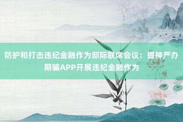 防护和打击违纪金融作为部际联席会议：提神严办期骗APP开展违纪金融作为