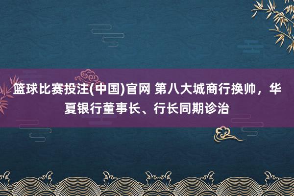 篮球比赛投注(中国)官网 第八大城商行换帅，华夏银行董事长、行长同期诊治
