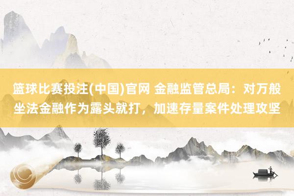 篮球比赛投注(中国)官网 金融监管总局：对万般坐法金融作为露头就打，加速存量案件处理攻坚